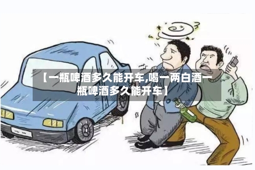 【一瓶啤酒多久能开车,喝一两白酒一瓶啤酒多久能开车】