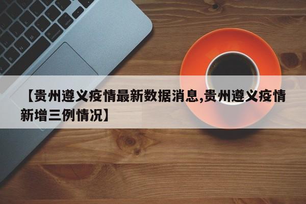 【贵州遵义疫情最新数据消息,贵州遵义疫情新增三例情况】