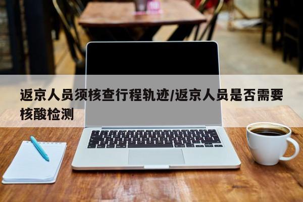 返京人员须核查行程轨迹/返京人员是否需要核酸检测