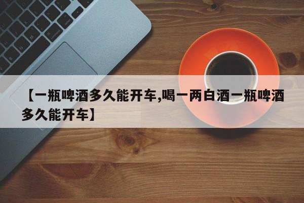 【一瓶啤酒多久能开车,喝一两白酒一瓶啤酒多久能开车】