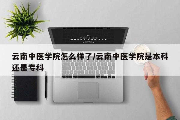 云南中医学院怎么样了/云南中医学院是本科还是专科